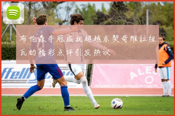 布伦森夺冠成就超越东契奇维拉纽瓦的精彩点评引发热议