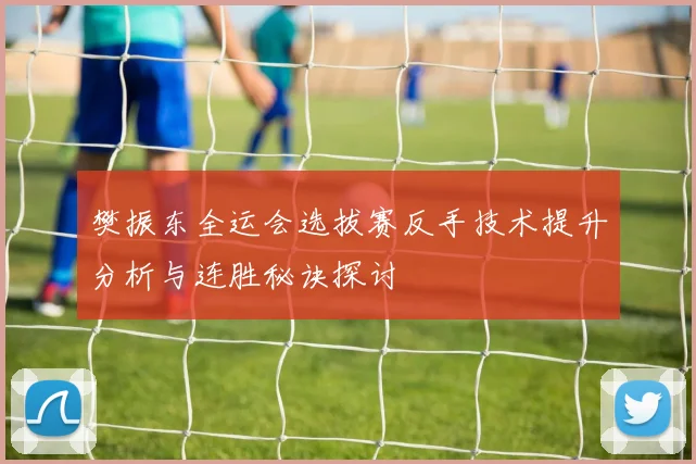 樊振东全运会选拔赛反手技术提升分析与连胜秘诀探讨